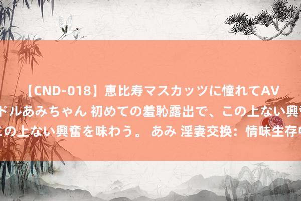 【CND-018】恵比寿マスカッツに憧れてAVデビューした素人アイドルあみちゃん 初めての羞恥露出で、この上ない興奮を味わう。 あみ 淫妻交换：情味生存中的另类选拔