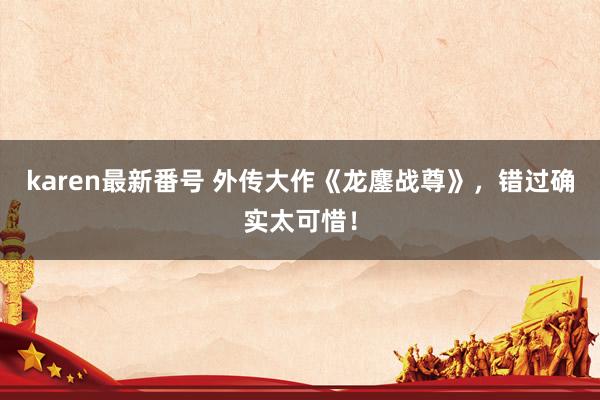 karen最新番号 外传大作《龙鏖战尊》，错过确实太可惜！