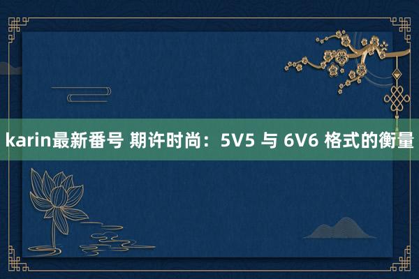 karin最新番号 期许时尚：5V5 与 6V6 格式的衡量