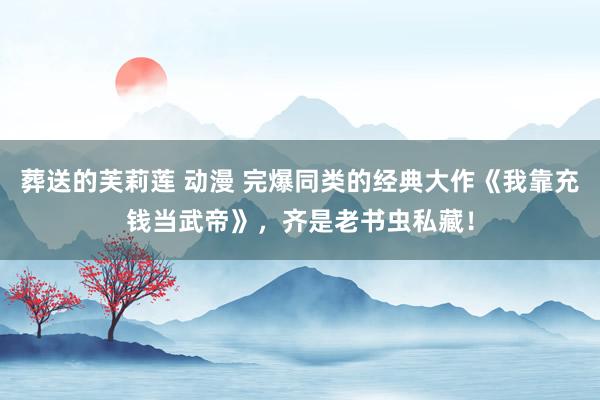葬送的芙莉莲 动漫 完爆同类的经典大作《我靠充钱当武帝》，齐是老书虫私藏！