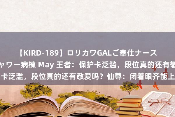 【KIRD-189】ロリカワGALご奉仕ナース 大量ぶっかけザーメンシャワー病棟 May 王者：保护卡泛滥，段位真的还有敬爱吗？仙尊：闭着眼齐能上王者