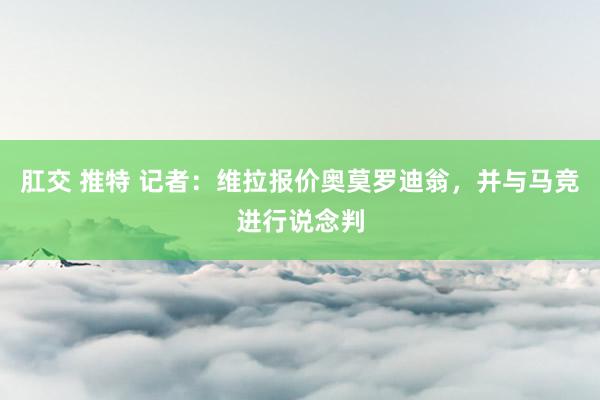 肛交 推特 记者：维拉报价奥莫罗迪翁，并与马竞进行说念判