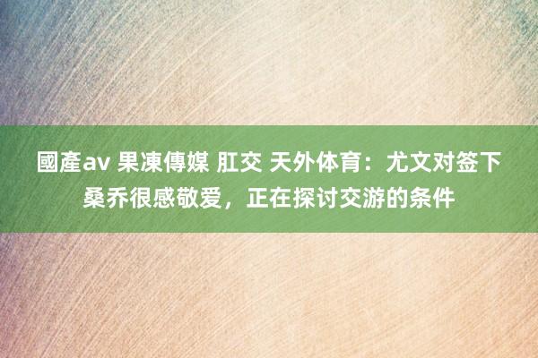 國產av 果凍傳媒 肛交 天外体育：尤文对签下桑乔很感敬爱，正在探讨交游的条件