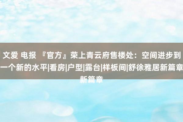 文爱 电报 『官方』荣上青云府售楼处：空间进步到一个新的水平|看房|户型|露台|样板间|舒徐雅居新篇章