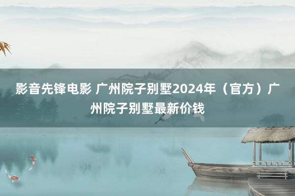 影音先锋电影 广州院子别墅2024年（官方）广州院子别墅最新价钱