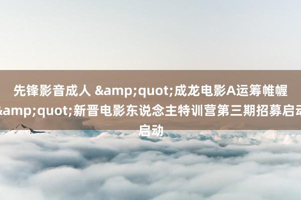 先锋影音成人 &quot;成龙电影A运筹帷幄&quot;新晋电影东说念主特训营第三期招募启动
