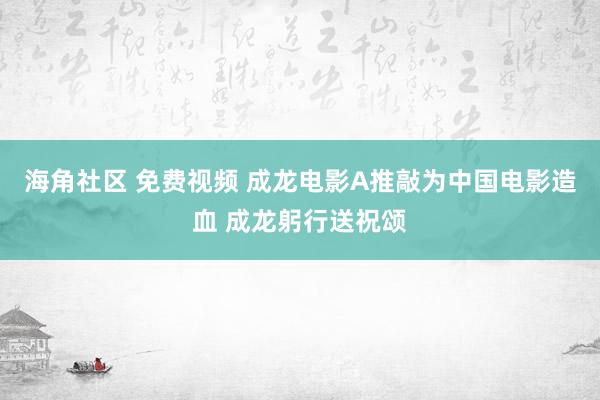 海角社区 免费视频 成龙电影A推敲为中国电影造血 成龙躬行送祝颂