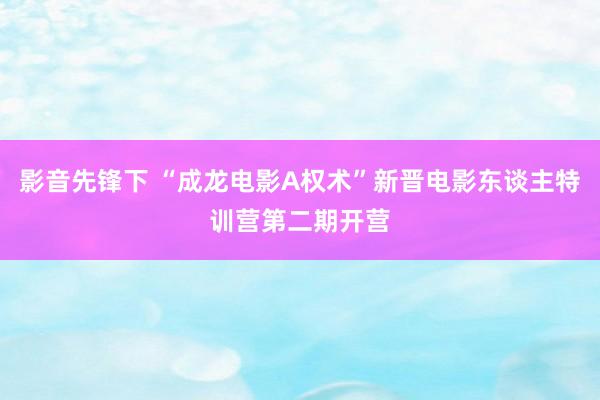 影音先锋下 “成龙电影A权术”新晋电影东谈主特训营第二期开营