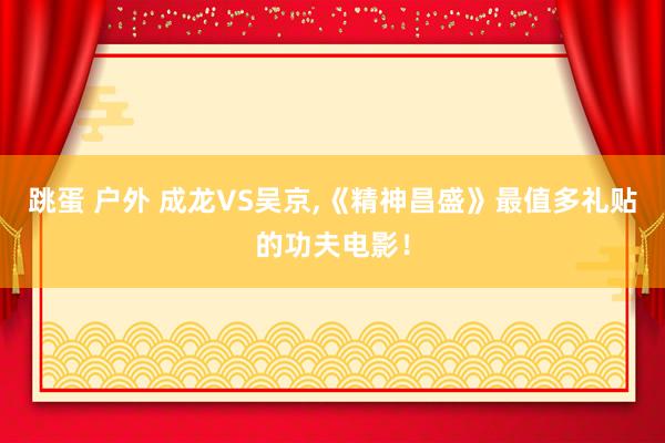 跳蛋 户外 成龙VS吴京,《精神昌盛》最值多礼贴的功夫电影！