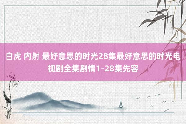 白虎 内射 最好意思的时光28集最好意思的时光电视剧全集剧情1-28集先容