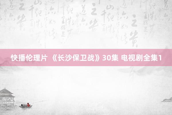 快播伦理片 《长沙保卫战》30集 电视剧全集1