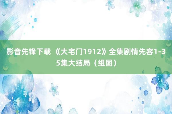 影音先锋下载 《大宅门1912》全集剧情先容1-35集大结局（组图）