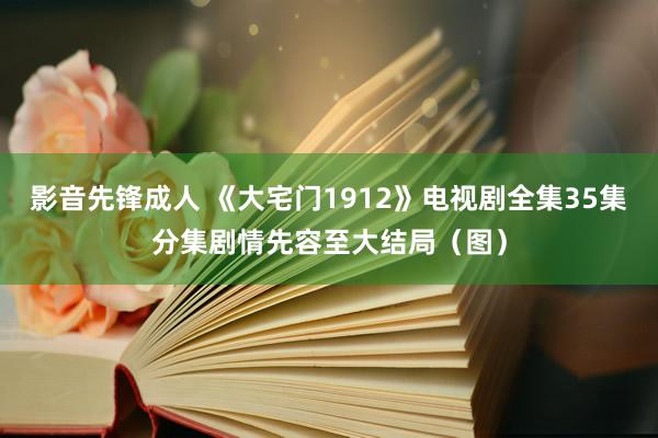 影音先锋成人 《大宅门1912》电视剧全集35集分集剧情先容至大结局（图）