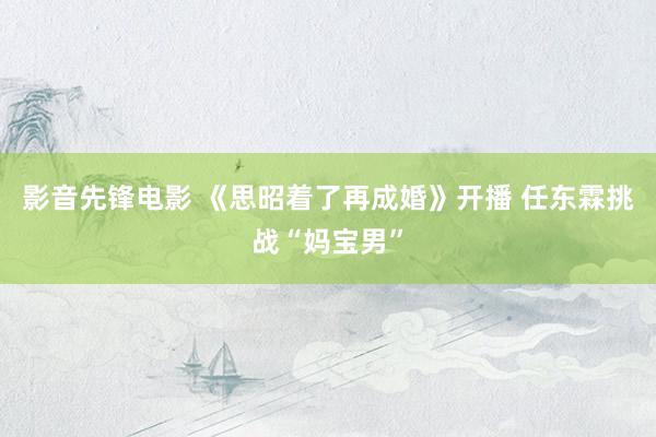 影音先锋电影 《思昭着了再成婚》开播 任东霖挑战“妈宝男”