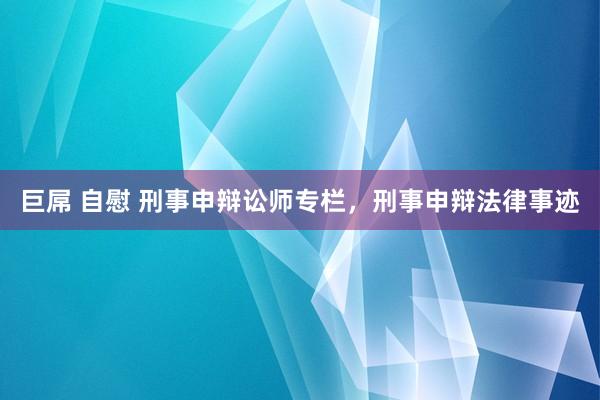 巨屌 自慰 刑事申辩讼师专栏，刑事申辩法律事迹