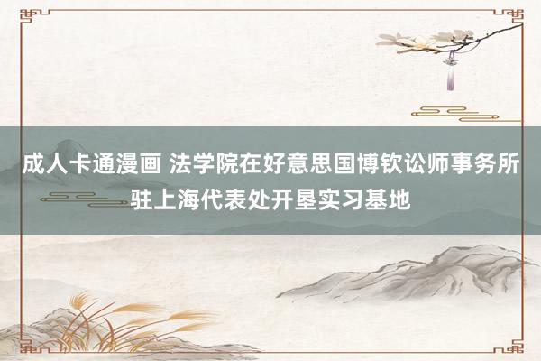 成人卡通漫画 法学院在好意思国博钦讼师事务所驻上海代表处开垦实习基地