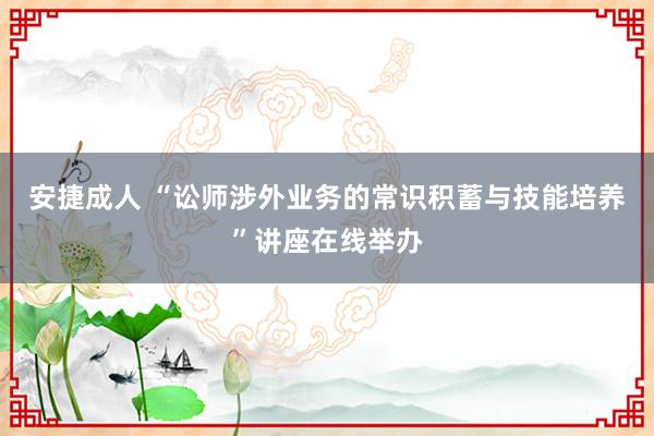 安捷成人 “讼师涉外业务的常识积蓄与技能培养”讲座在线举办