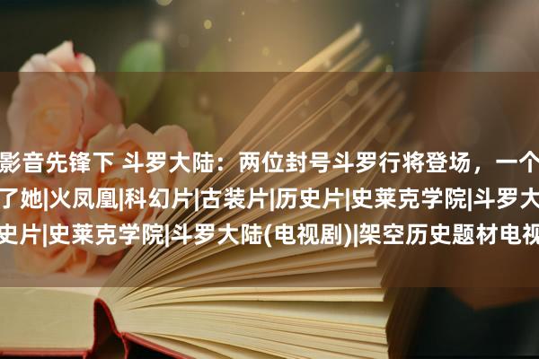 影音先锋下 斗罗大陆：两位封号斗罗行将登场，一个为了霍雨浩，一个为了她|火凤凰|科幻片|古装片|历史片|史莱克学院|斗罗大陆(电视剧)|架空历史题材电视剧