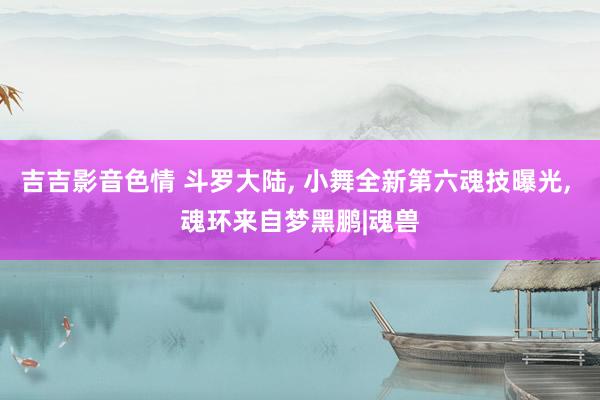 吉吉影音色情 斗罗大陆, 小舞全新第六魂技曝光, 魂环来自梦黑鹏|魂兽