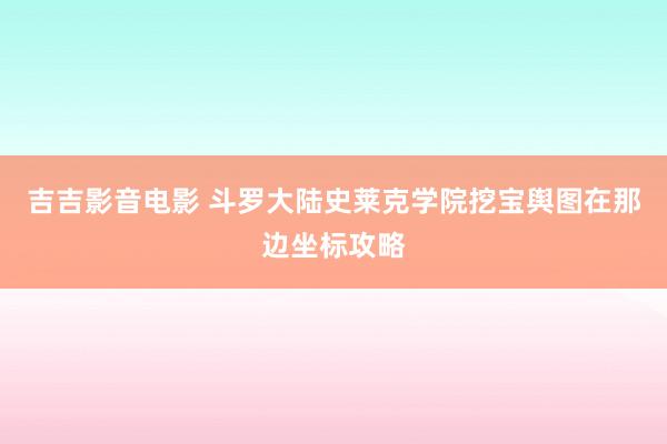 吉吉影音电影 斗罗大陆史莱克学院挖宝舆图在那边坐标攻略