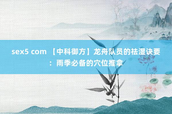 sex5 com 【中科御方】龙舟队员的祛湿诀要：雨季必备的穴位推拿