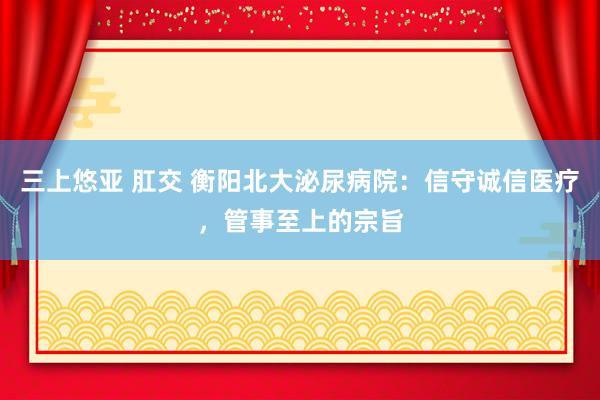 三上悠亚 肛交 衡阳北大泌尿病院：信守诚信医疗，管事至上的宗旨