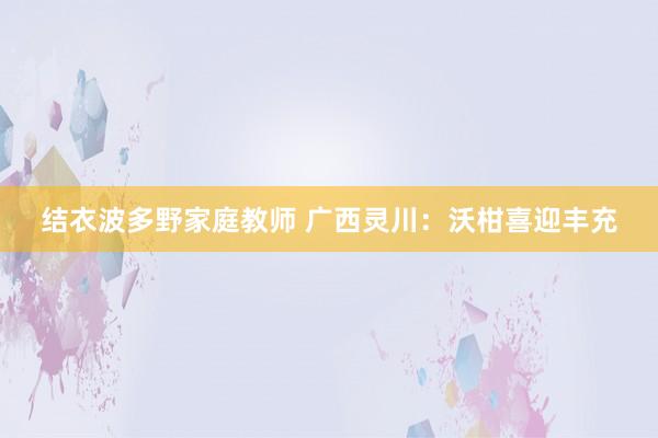 结衣波多野家庭教师 广西灵川：沃柑喜迎丰充