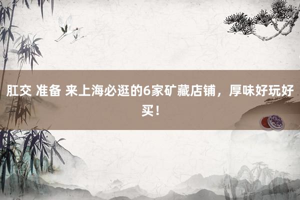 肛交 准备 来上海必逛的6家矿藏店铺，厚味好玩好买！