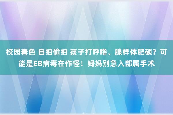 校园春色 自拍偷拍 孩子打呼噜、腺样体肥硕？可能是EB病毒在作怪！姆妈别急入部属手术