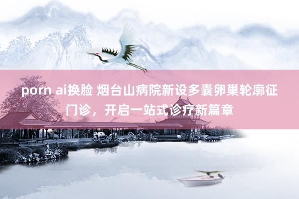 porn ai换脸 烟台山病院新设多囊卵巢轮廓征门诊，开启一站式诊疗新篇章