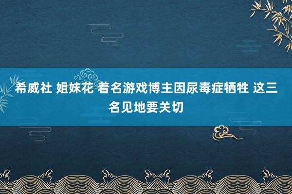 希威社 姐妹花 着名游戏博主因尿毒症牺牲 这三名见地要关切