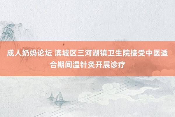 成人奶妈论坛 滨城区三河湖镇卫生院接受中医适合期间温针灸开展诊疗