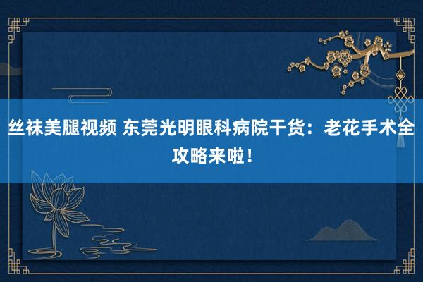 丝袜美腿视频 东莞光明眼科病院干货：老花手术全攻略来啦！
