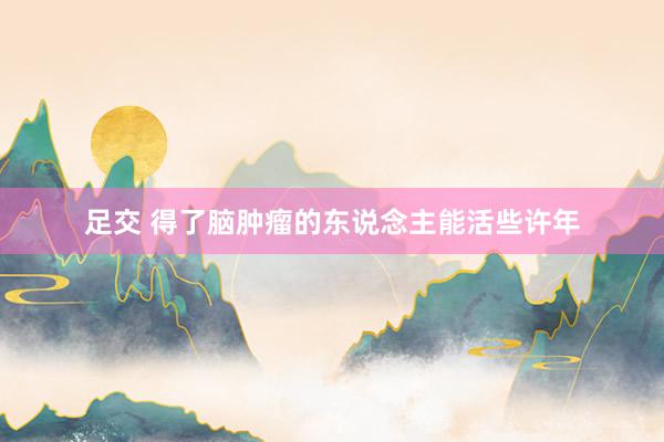 足交 得了脑肿瘤的东说念主能活些许年