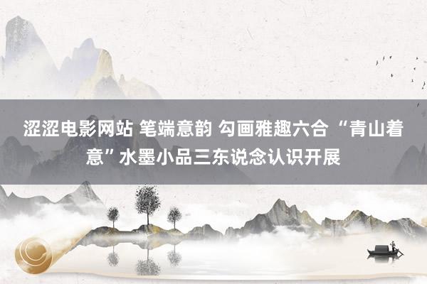 涩涩电影网站 笔端意韵 勾画雅趣六合 “青山着意”水墨小品三东说念认识开展