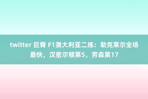 twitter 巨臀 F1澳大利亚二练：勒克莱尔全场最快，汉密尔顿第5，劳森第17