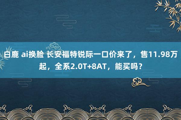 白鹿 ai换脸 长安福特锐际一口价来了，售11.98万起，全系2.0T+8AT，能买吗？