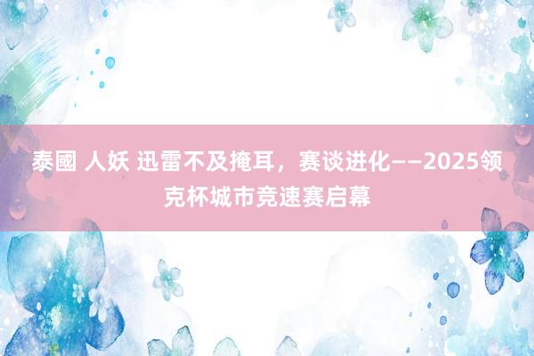 泰國 人妖 迅雷不及掩耳，赛谈进化——2025领克杯城市竞速赛启幕