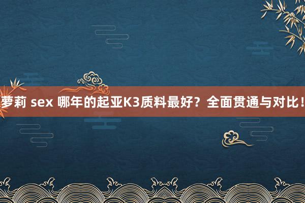 萝莉 sex 哪年的起亚K3质料最好？全面贯通与对比！