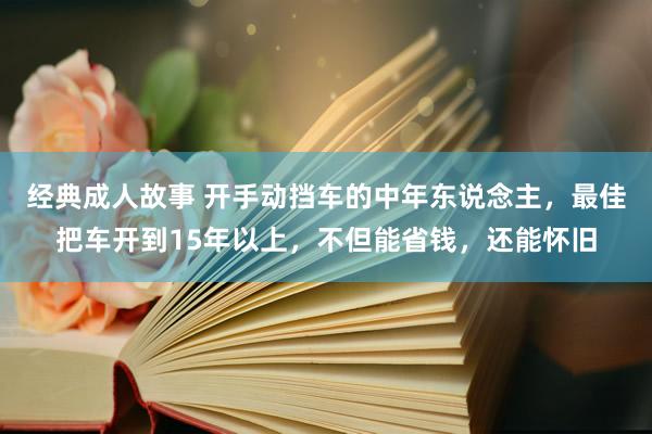 经典成人故事 开手动挡车的中年东说念主，最佳把车开到15年以上，不但能省钱，还能怀旧