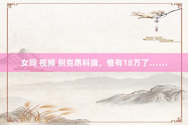 女同 视频 别克昂科旗，惟有18万了……