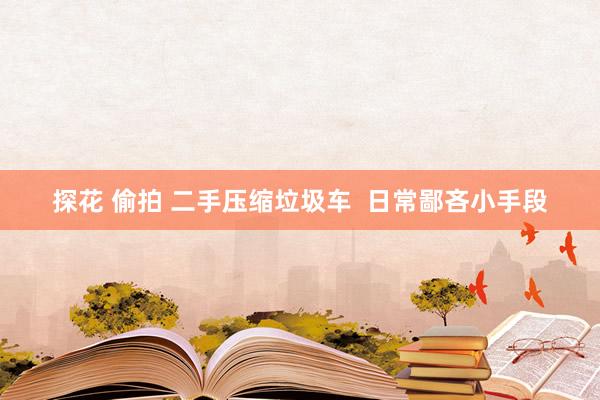 探花 偷拍 二手压缩垃圾车  日常鄙吝小手段