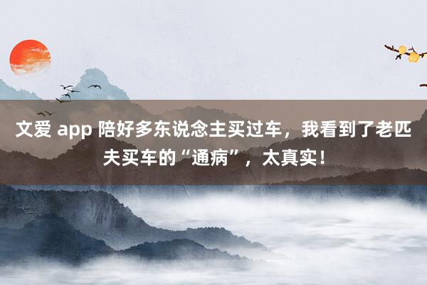 文爱 app 陪好多东说念主买过车，我看到了老匹夫买车的“通病”，太真实！