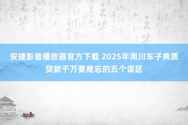 安捷影音播放器官方下载 2025年南川车子典质贷款千万要难忘的五个误区