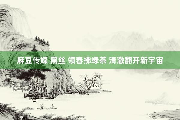 麻豆传媒 黑丝 领春拂绿茶 清澈翻开新宇宙