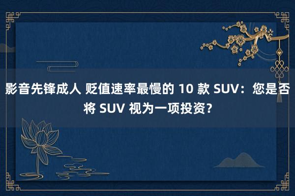 影音先锋成人 贬值速率最慢的 10 款 SUV：您是否将 SUV 视为一项投资？