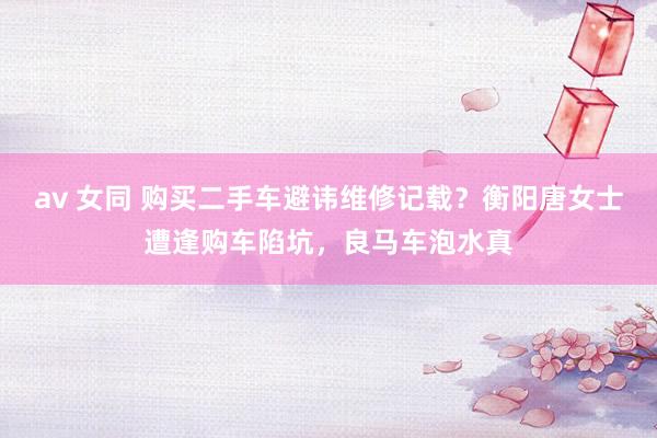 av 女同 购买二手车避讳维修记载？衡阳唐女士遭逢购车陷坑，良马车泡水真