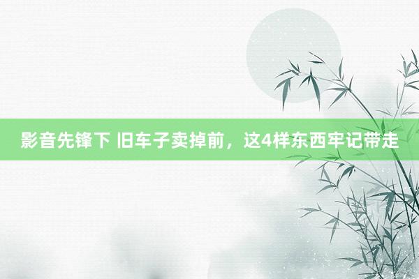 影音先锋下 旧车子卖掉前，这4样东西牢记带走