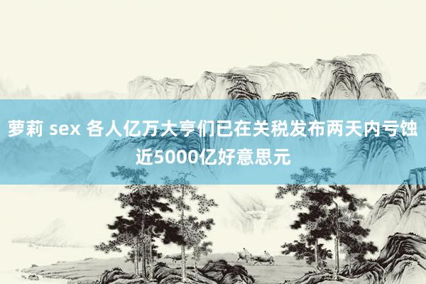 萝莉 sex 各人亿万大亨们已在关税发布两天内亏蚀近5000亿好意思元