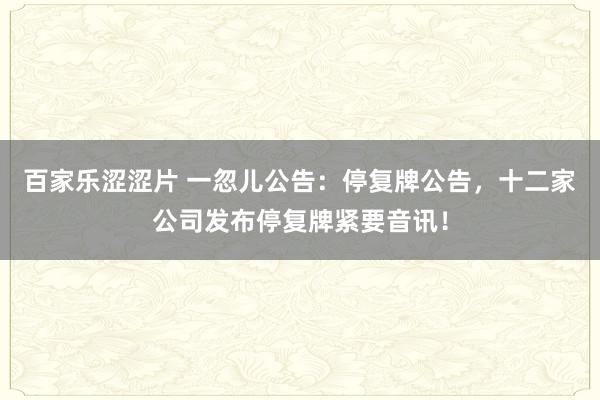 百家乐涩涩片 一忽儿公告：停复牌公告，十二家公司发布停复牌紧要音讯！